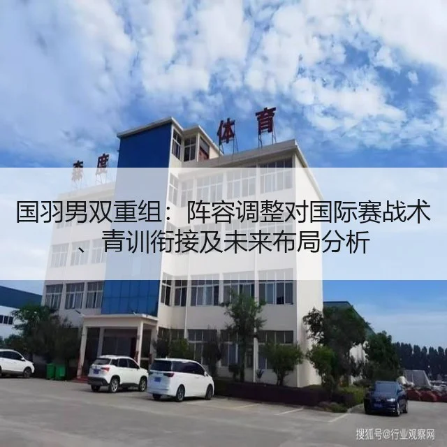国羽男双重组:阵容调整对国际赛战术、青训衔接及未来布局分析